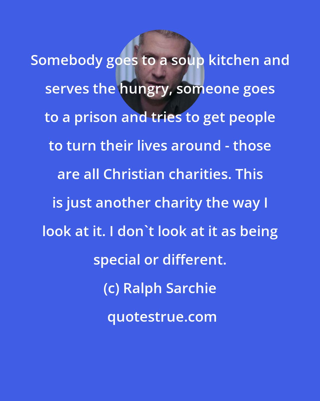 Ralph Sarchie: Somebody goes to a soup kitchen and serves the hungry, someone goes to a prison and tries to get people to turn their lives around - those are all Christian charities. This is just another charity the way I look at it. I don't look at it as being special or different.