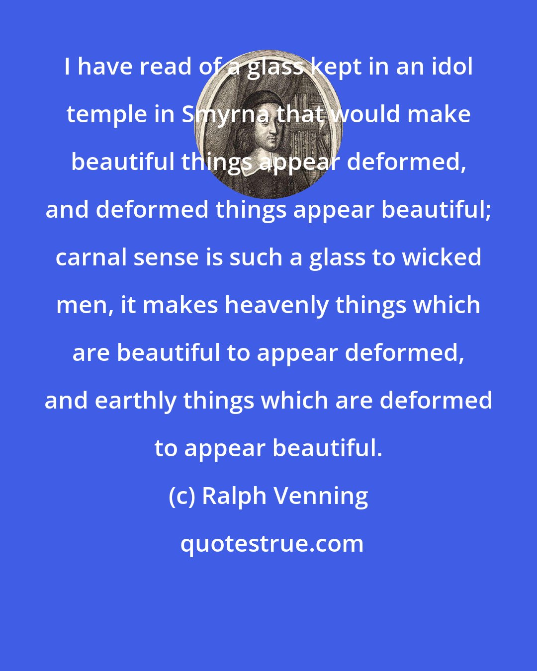 Ralph Venning: I have read of a glass kept in an idol temple in Smyrna that would make beautiful things appear deformed, and deformed things appear beautiful; carnal sense is such a glass to wicked men, it makes heavenly things which are beautiful to appear deformed, and earthly things which are deformed to appear beautiful.