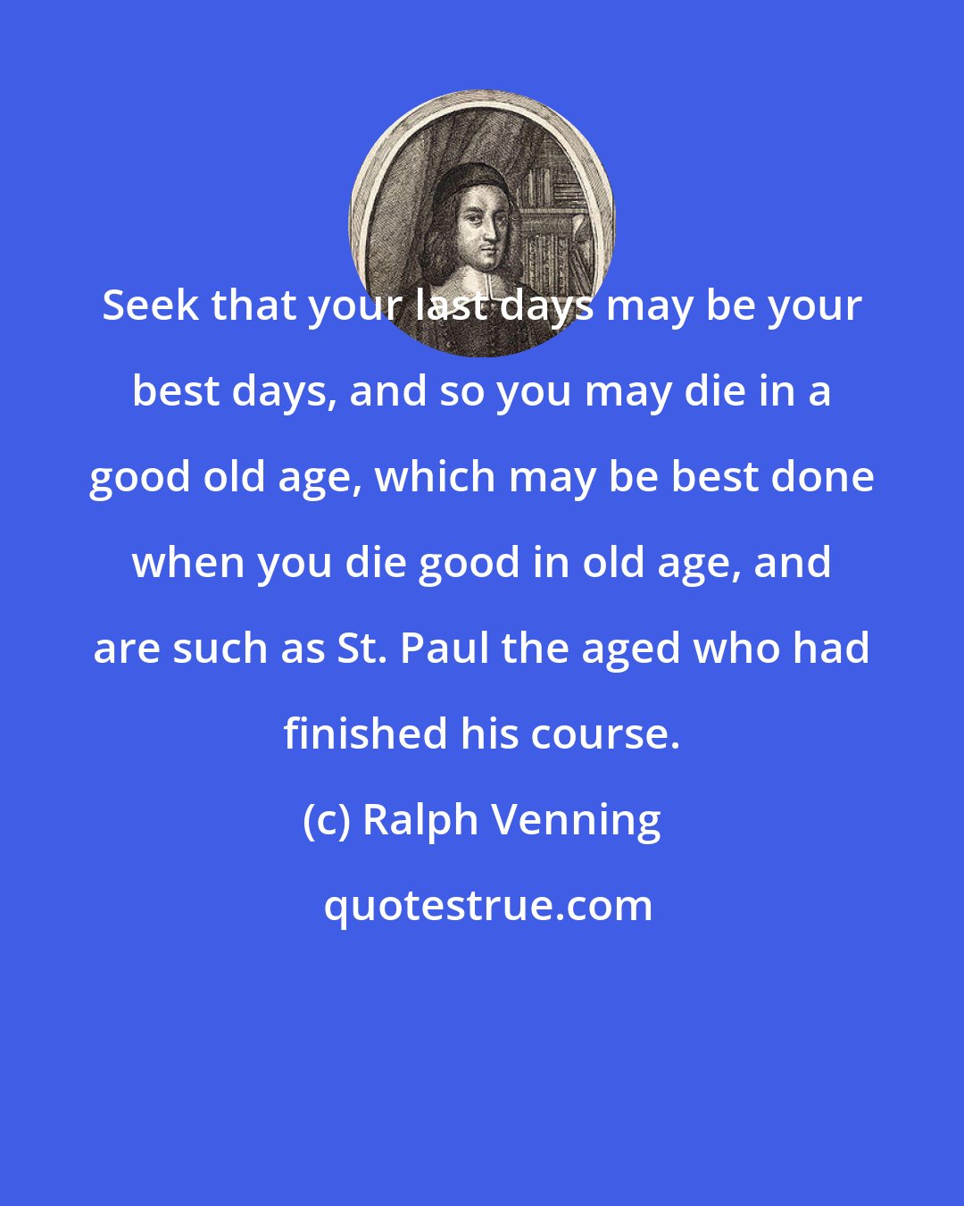 Ralph Venning: Seek that your last days may be your best days, and so you may die in a good old age, which may be best done when you die good in old age, and are such as St. Paul the aged who had finished his course.