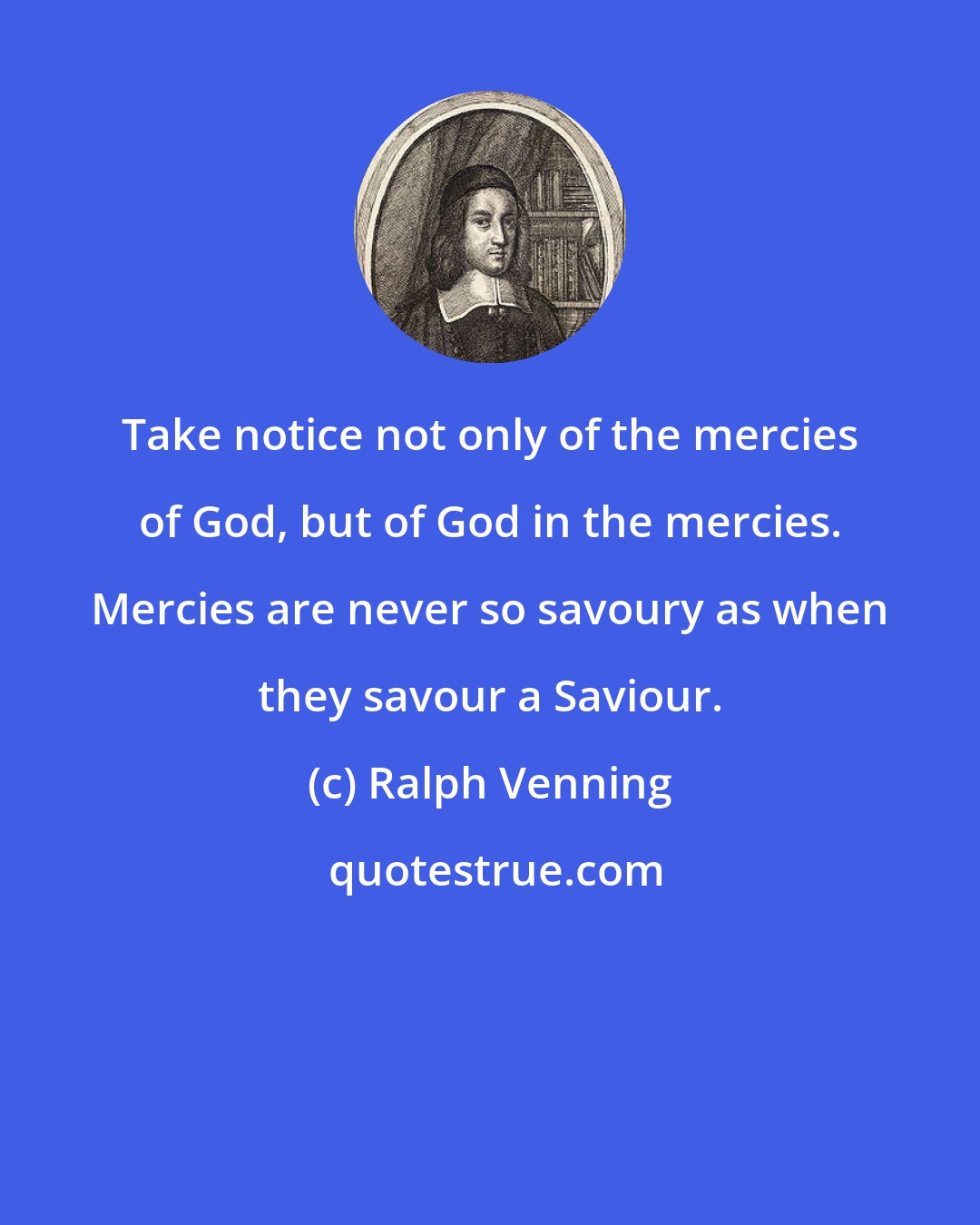 Ralph Venning: Take notice not only of the mercies of God, but of God in the mercies. Mercies are never so savoury as when they savour a Saviour.