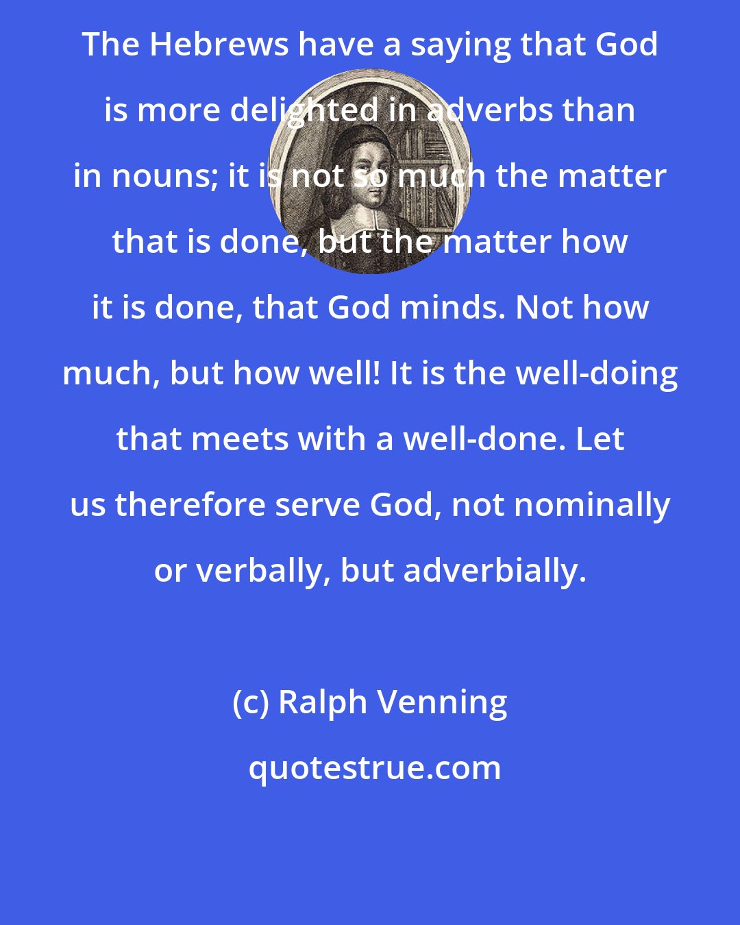 Ralph Venning: The Hebrews have a saying that God is more delighted in adverbs than in nouns; it is not so much the matter that is done, but the matter how it is done, that God minds. Not how much, but how well! It is the well-doing that meets with a well-done. Let us therefore serve God, not nominally or verbally, but adverbially.