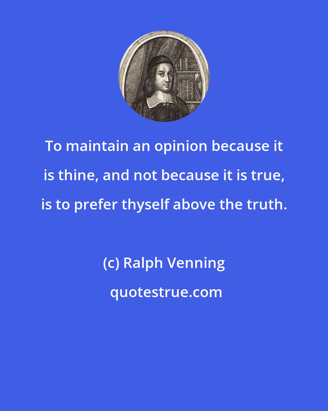 Ralph Venning: To maintain an opinion because it is thine, and not because it is true, is to prefer thyself above the truth.