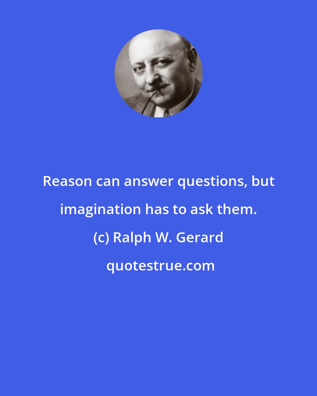 Ralph W. Gerard: Reason can answer questions, but imagination has to ask them.