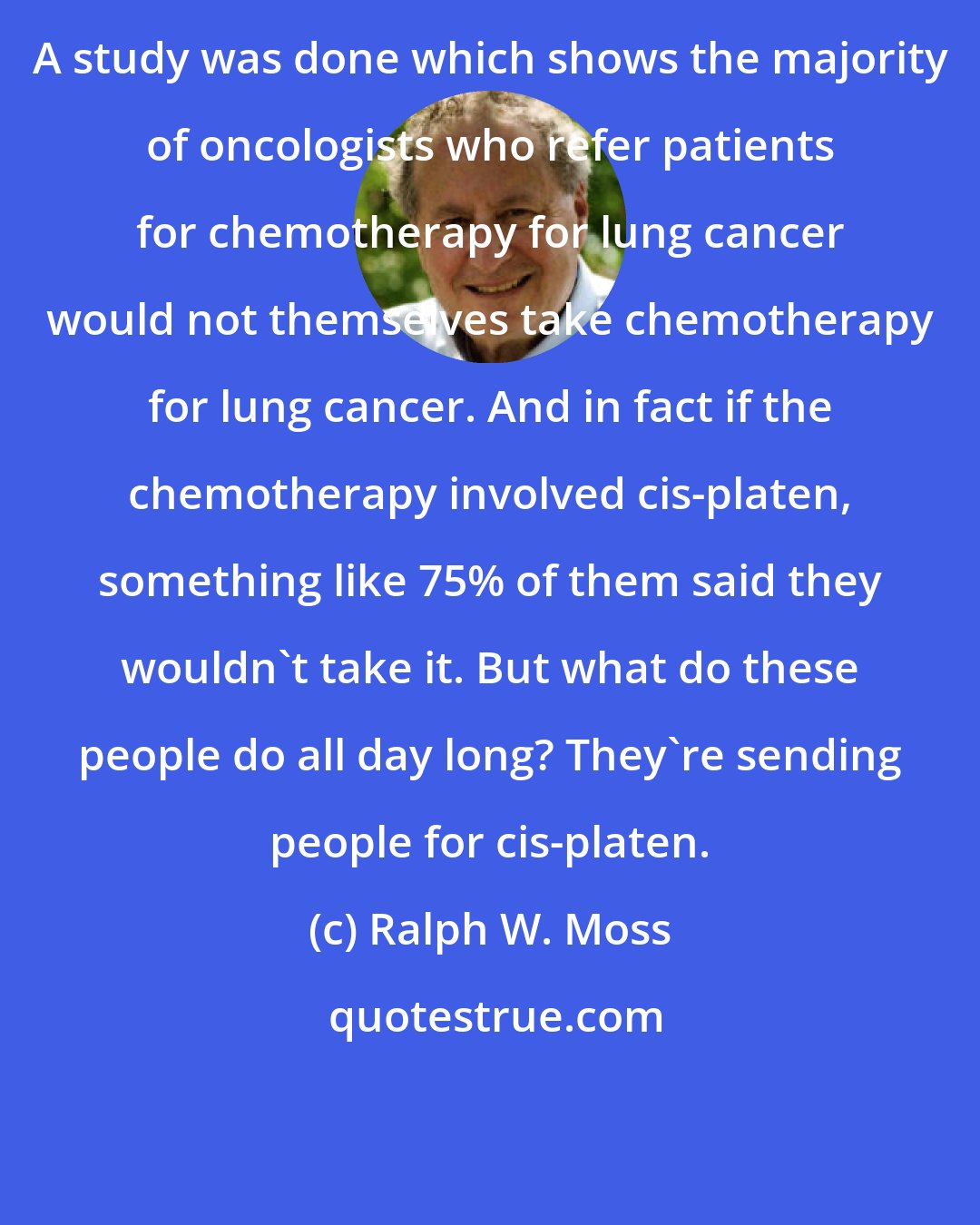 Ralph W. Moss: A study was done which shows the majority of oncologists who refer patients for chemotherapy for lung cancer would not themselves take chemotherapy for lung cancer. And in fact if the chemotherapy involved cis-platen, something like 75% of them said they wouldn't take it. But what do these people do all day long? They're sending people for cis-platen.