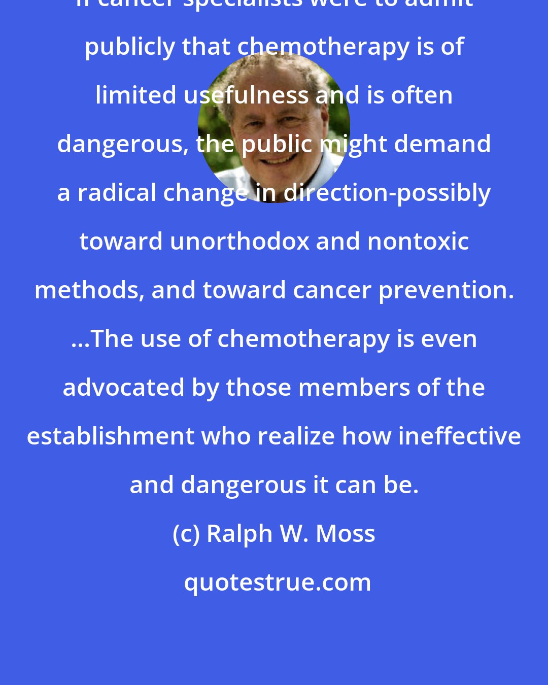 Ralph W. Moss: If cancer specialists were to admit publicly that chemotherapy is of limited usefulness and is often dangerous, the public might demand a radical change in direction-possibly toward unorthodox and nontoxic methods, and toward cancer prevention. ...The use of chemotherapy is even advocated by those members of the establishment who realize how ineffective and dangerous it can be.