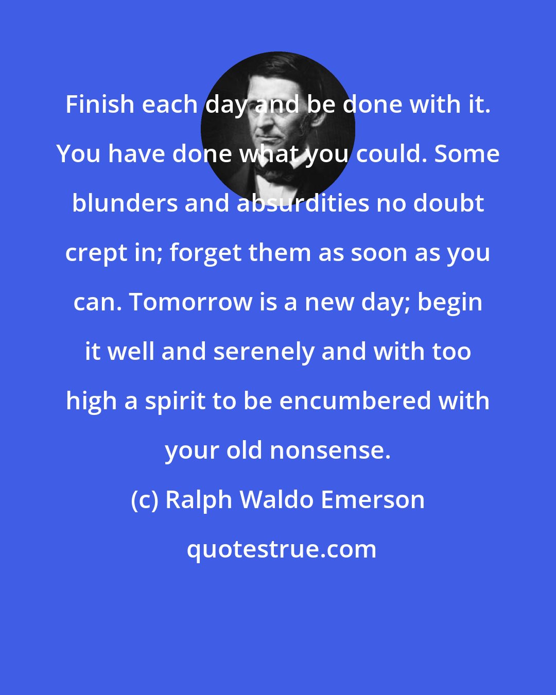 Ralph Waldo Emerson: Finish each day and be done with it. You have done what you could. Some blunders and absurdities no doubt crept in; forget them as soon as you can. Tomorrow is a new day; begin it well and serenely and with too high a spirit to be encumbered with your old nonsense.