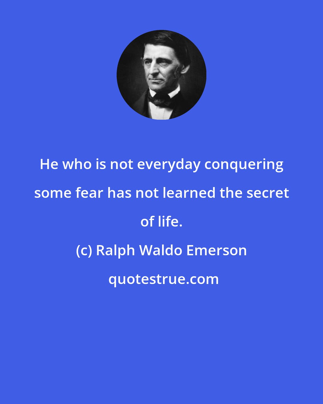 Ralph Waldo Emerson: He who is not everyday conquering some fear has not learned the secret of life.