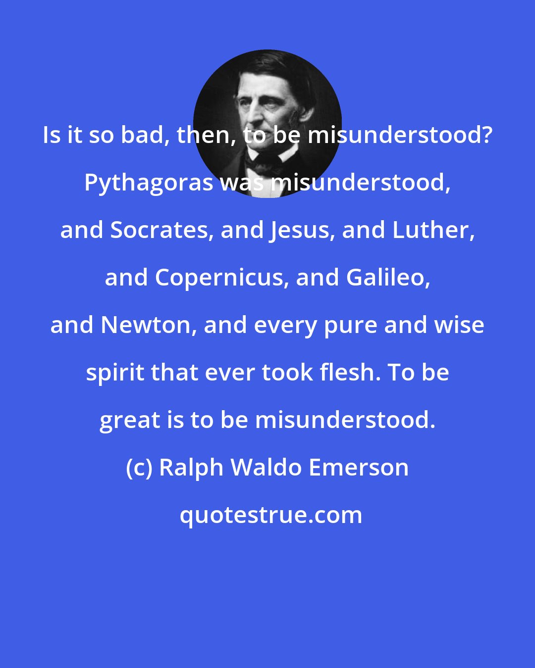 Ralph Waldo Emerson: Is it so bad, then, to be misunderstood? Pythagoras was misunderstood, and Socrates, and Jesus, and Luther, and Copernicus, and Galileo, and Newton, and every pure and wise spirit that ever took flesh. To be great is to be misunderstood.