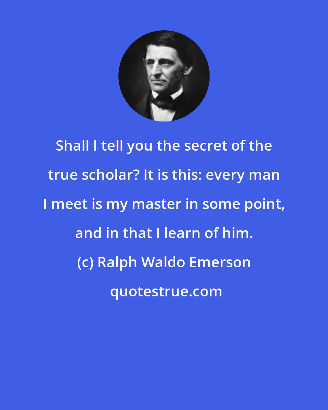 Ralph Waldo Emerson: Shall I tell you the secret of the true scholar? It is this: every man I meet is my master in some point, and in that I learn of him.