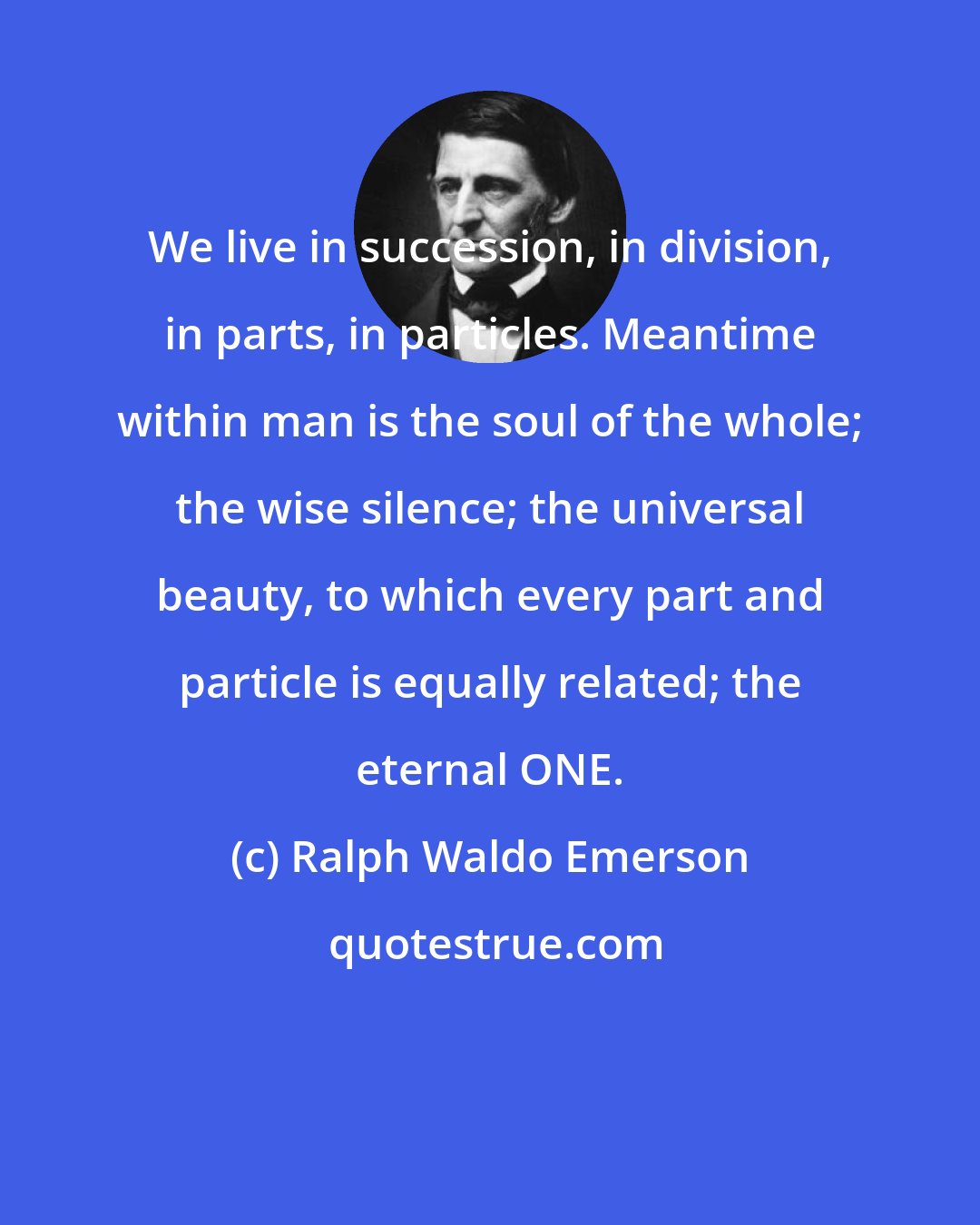 Ralph Waldo Emerson: We live in succession, in division, in parts, in particles. Meantime within man is the soul of the whole; the wise silence; the universal beauty, to which every part and particle is equally related; the eternal ONE.