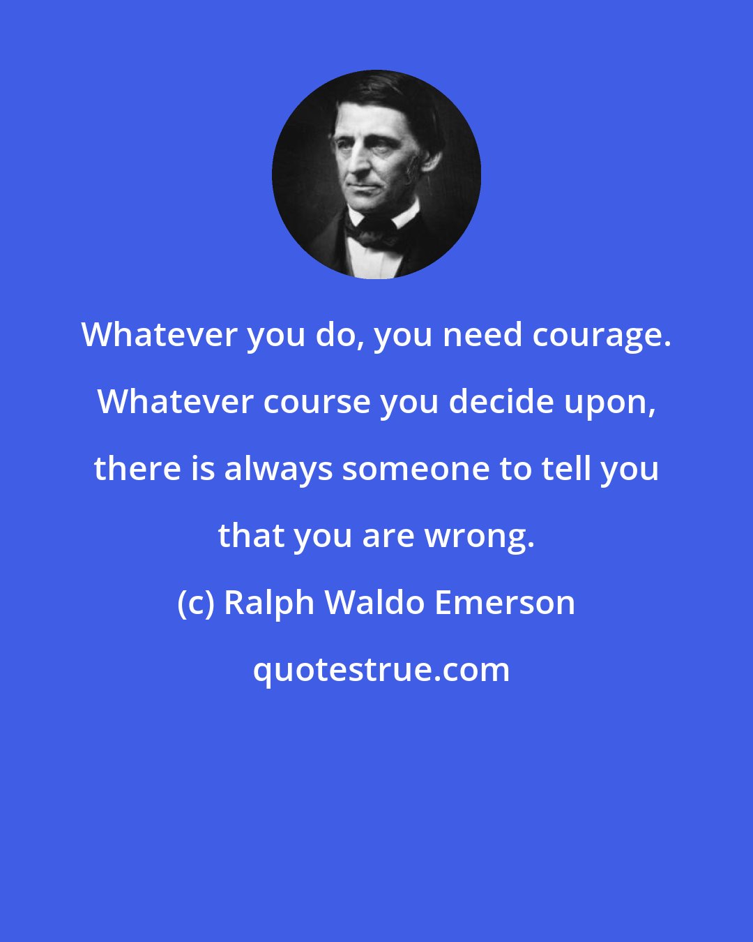 Ralph Waldo Emerson: Whatever you do, you need courage. Whatever course you decide upon, there is always someone to tell you that you are wrong.