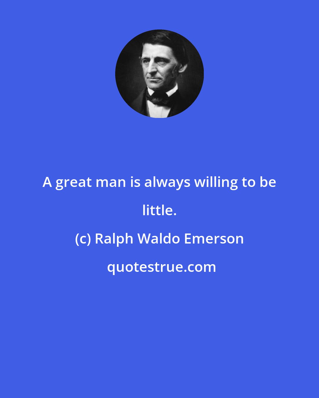 Ralph Waldo Emerson: A great man is always willing to be little.