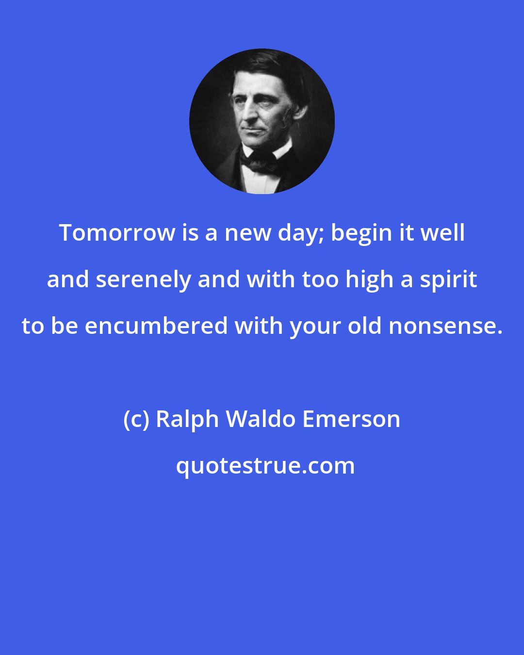 Ralph Waldo Emerson: Tomorrow is a new day; begin it well and serenely and with too high a spirit to be encumbered with your old nonsense.