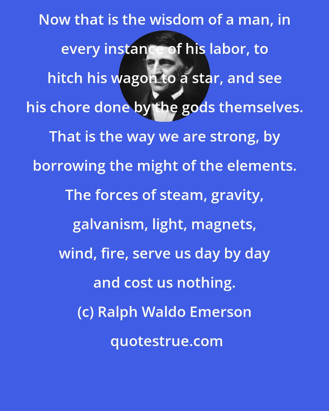 Ralph Waldo Emerson: Now that is the wisdom of a man, in every instance of his labor, to hitch his wagon to a star, and see his chore done by the gods themselves. That is the way we are strong, by borrowing the might of the elements. The forces of steam, gravity, galvanism, light, magnets, wind, fire, serve us day by day and cost us nothing.