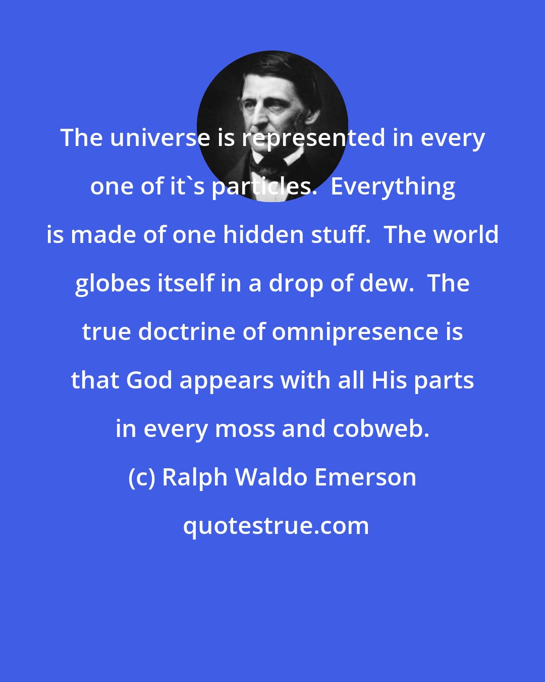 Ralph Waldo Emerson: The universe is represented in every one of it's particles.  Everything is made of one hidden stuff.  The world globes itself in a drop of dew.  The true doctrine of omnipresence is that God appears with all His parts in every moss and cobweb.