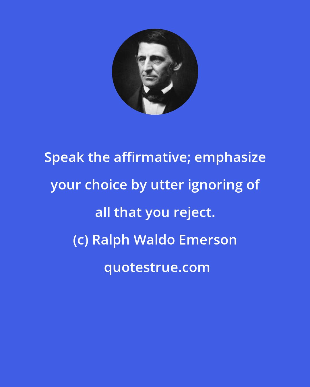 Ralph Waldo Emerson: Speak the affirmative; emphasize your choice by utter ignoring of all that you reject.