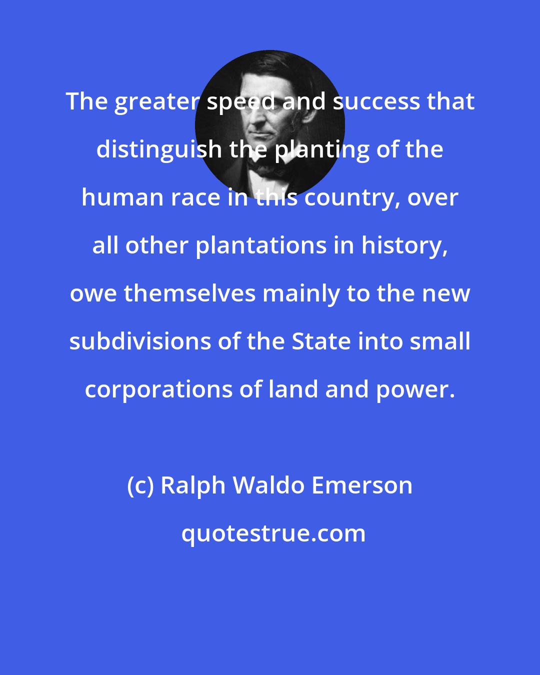 Ralph Waldo Emerson: The greater speed and success that distinguish the planting of the human race in this country, over all other plantations in history, owe themselves mainly to the new subdivisions of the State into small corporations of land and power.