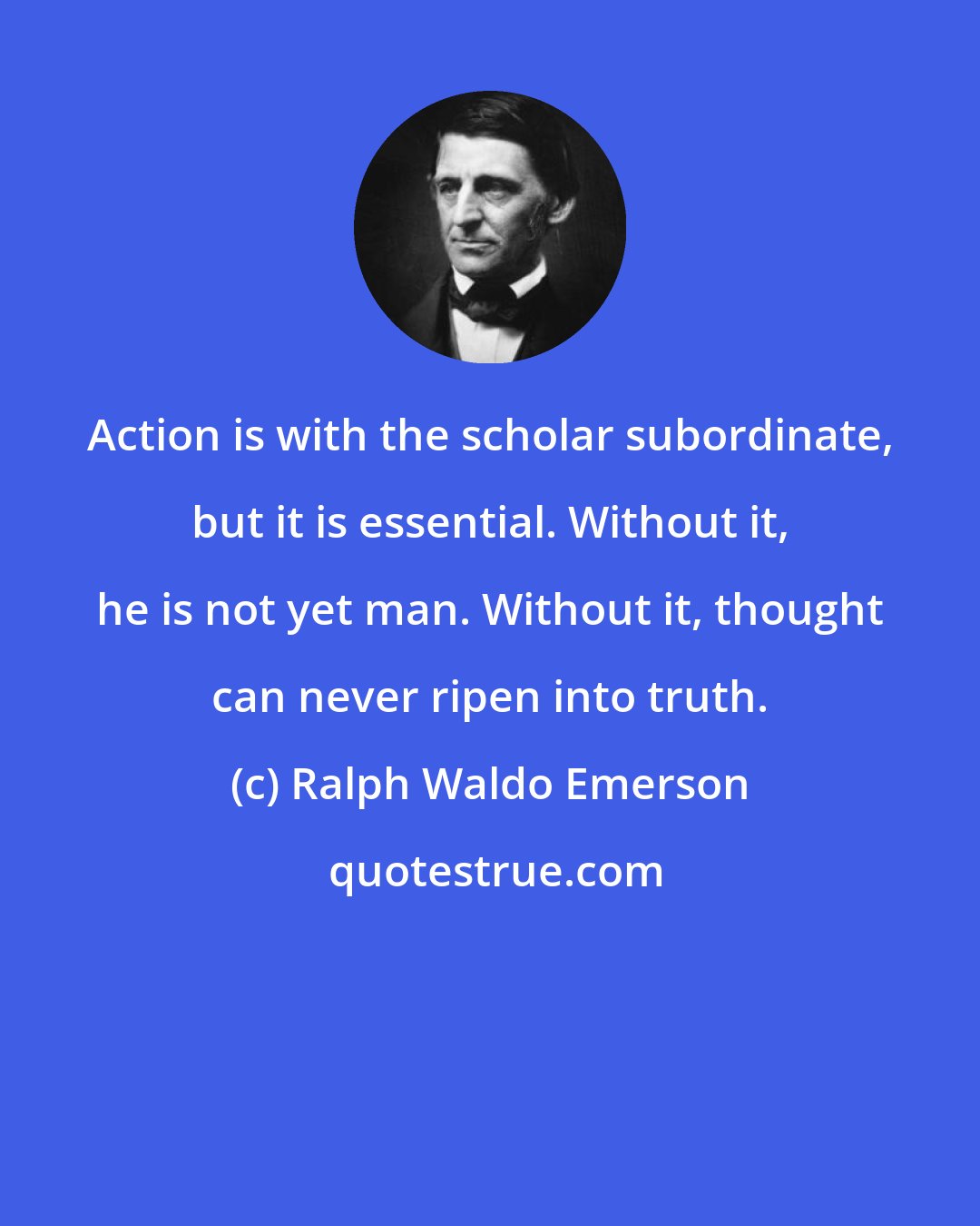 Ralph Waldo Emerson: Action is with the scholar subordinate, but it is essential. Without it, he is not yet man. Without it, thought can never ripen into truth.