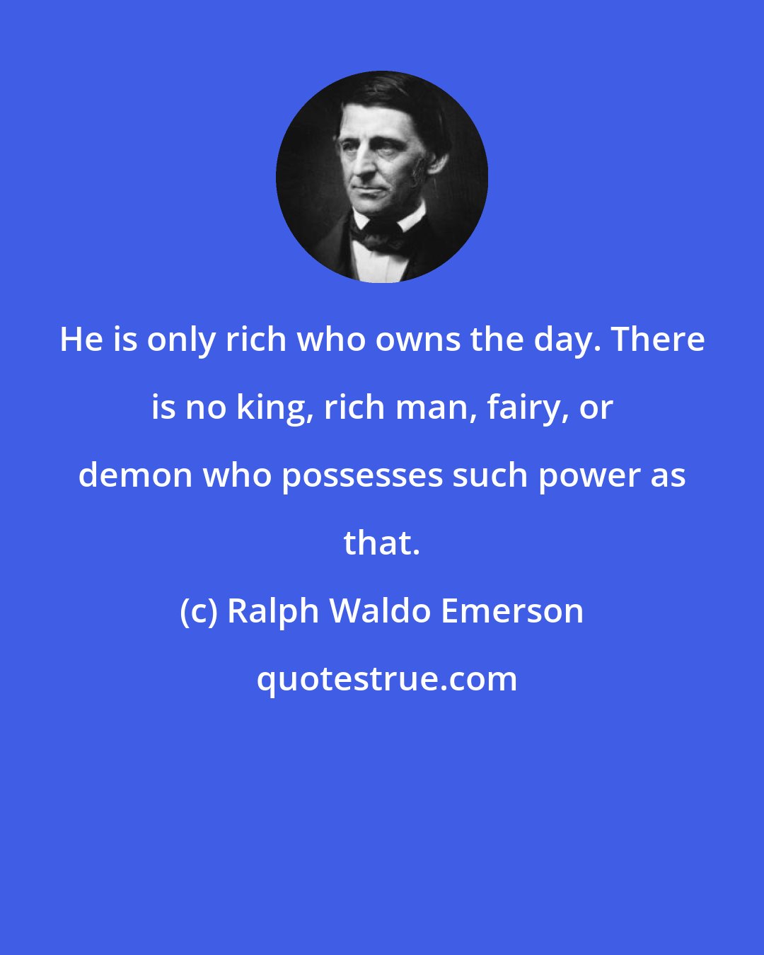 Ralph Waldo Emerson: He is only rich who owns the day. There is no king, rich man, fairy, or demon who possesses such power as that.