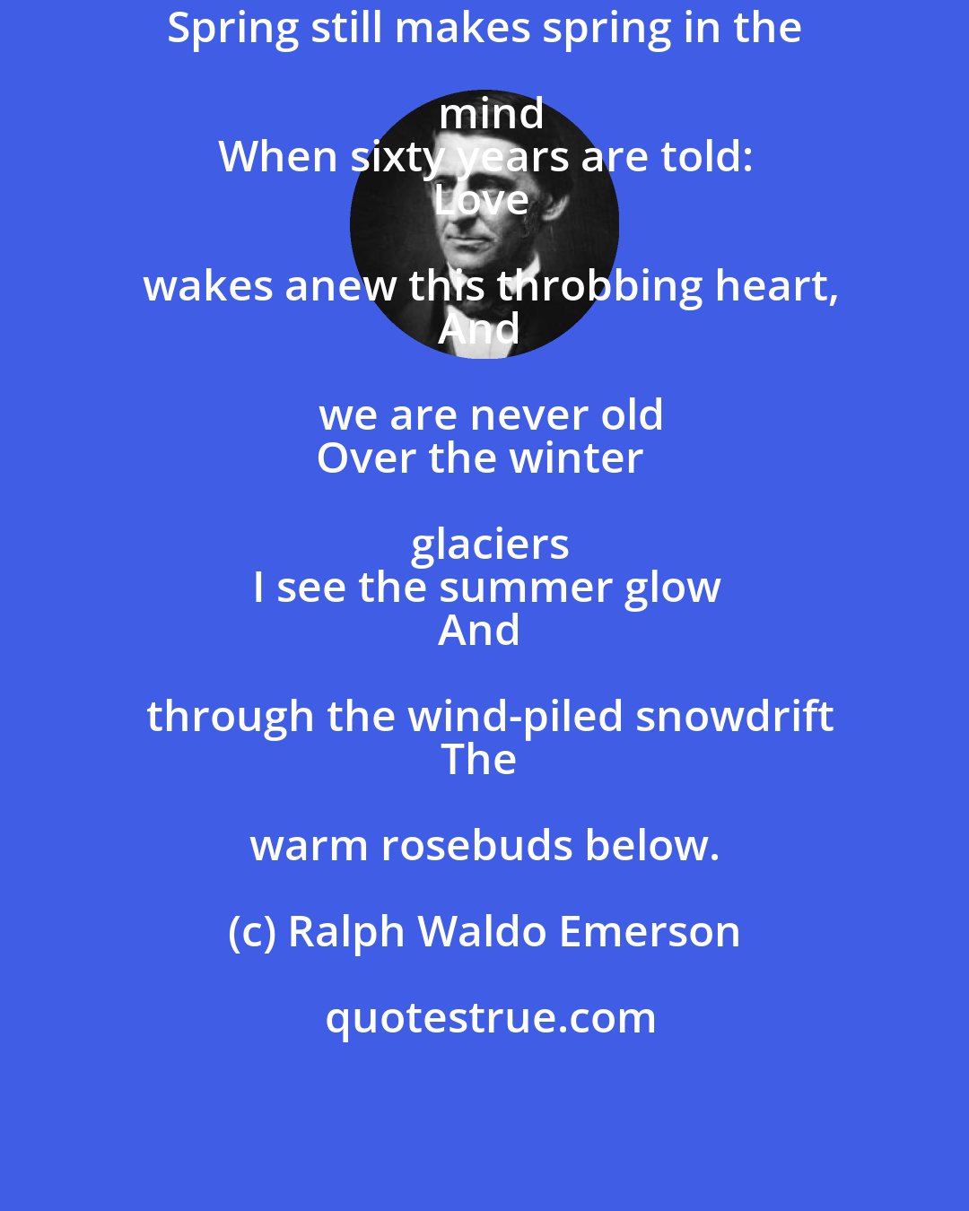 Ralph Waldo Emerson: Spring still makes spring in the mind
When sixty years are told:
Love wakes anew this throbbing heart,
And we are never old
Over the winter glaciers
I see the summer glow
And through the wind-piled snowdrift
The warm rosebuds below.