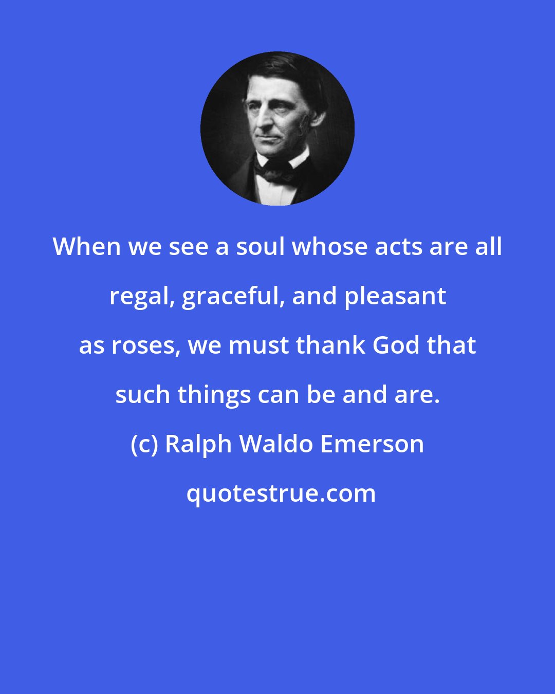 Ralph Waldo Emerson: When we see a soul whose acts are all regal, graceful, and pleasant as roses, we must thank God that such things can be and are.