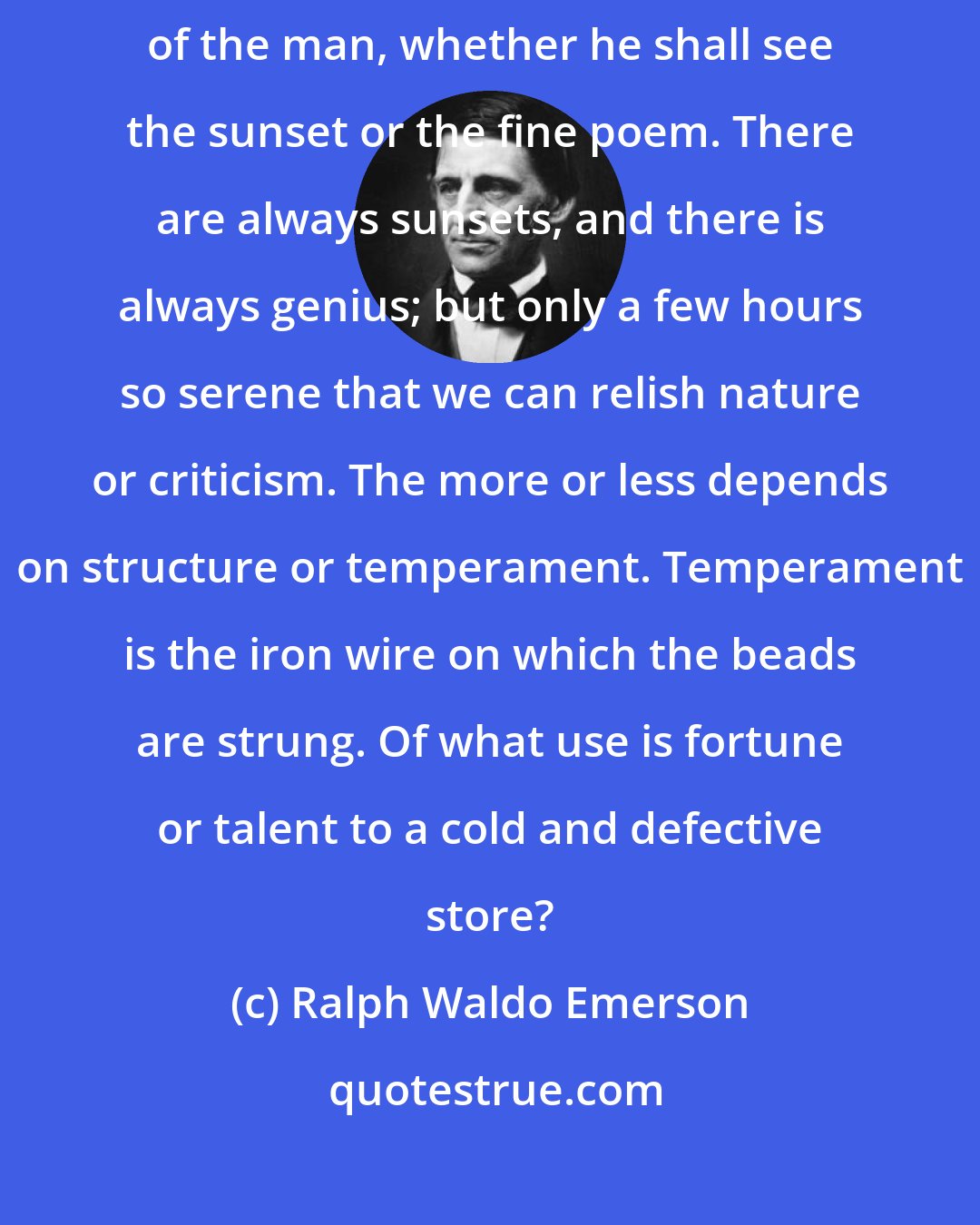 Ralph Waldo Emerson: Nature and books belong to the eyes that see them. It depends on the mood of the man, whether he shall see the sunset or the fine poem. There are always sunsets, and there is always genius; but only a few hours so serene that we can relish nature or criticism. The more or less depends on structure or temperament. Temperament is the iron wire on which the beads are strung. Of what use is fortune or talent to a cold and defective store?