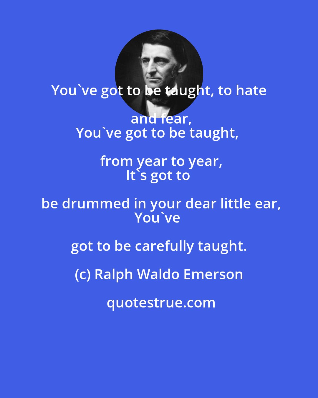 Ralph Waldo Emerson: You've got to be taught, to hate and fear,
You've got to be taught, from year to year,
It's got to be drummed in your dear little ear,
You've got to be carefully taught.