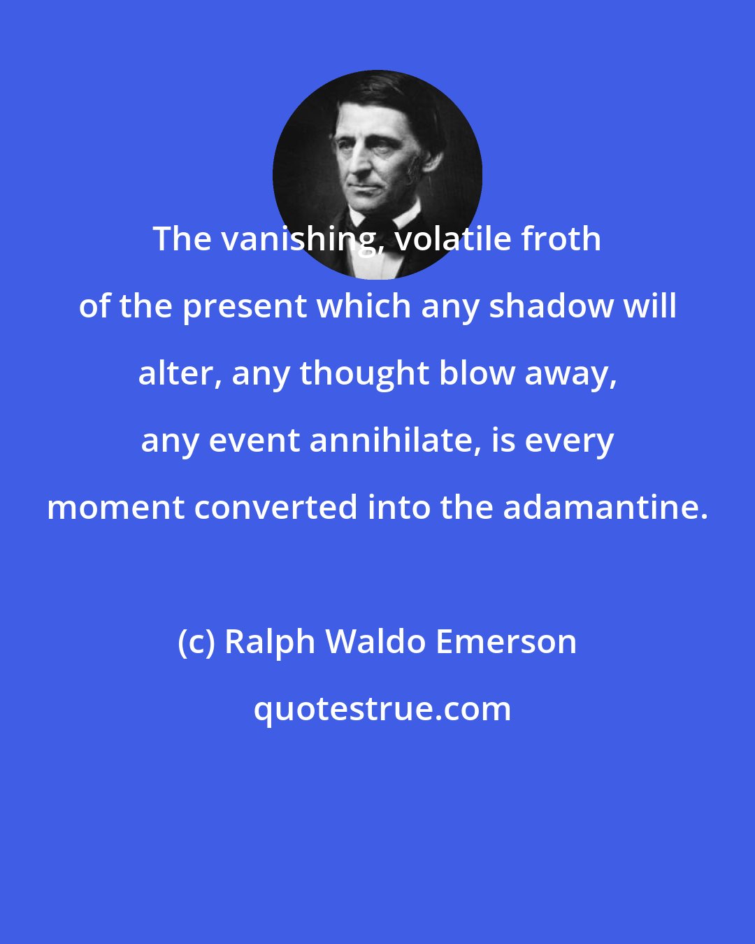 Ralph Waldo Emerson: The vanishing, volatile froth of the present which any shadow will alter, any thought blow away, any event annihilate, is every moment converted into the adamantine.