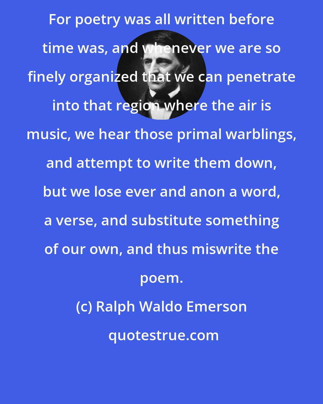 Ralph Waldo Emerson: For poetry was all written before time was, and whenever we are so finely organized that we can penetrate into that region where the air is music, we hear those primal warblings, and attempt to write them down, but we lose ever and anon a word, a verse, and substitute something of our own, and thus miswrite the poem.