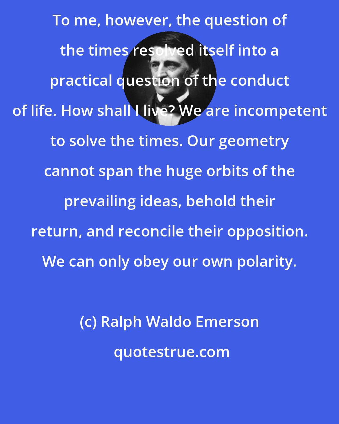 Ralph Waldo Emerson: To me, however, the question of the times resolved itself into a practical question of the conduct of life. How shall I live? We are incompetent to solve the times. Our geometry cannot span the huge orbits of the prevailing ideas, behold their return, and reconcile their opposition. We can only obey our own polarity.