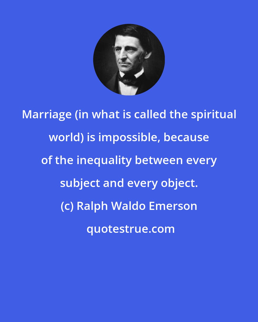 Ralph Waldo Emerson: Marriage (in what is called the spiritual world) is impossible, because of the inequality between every subject and every object.