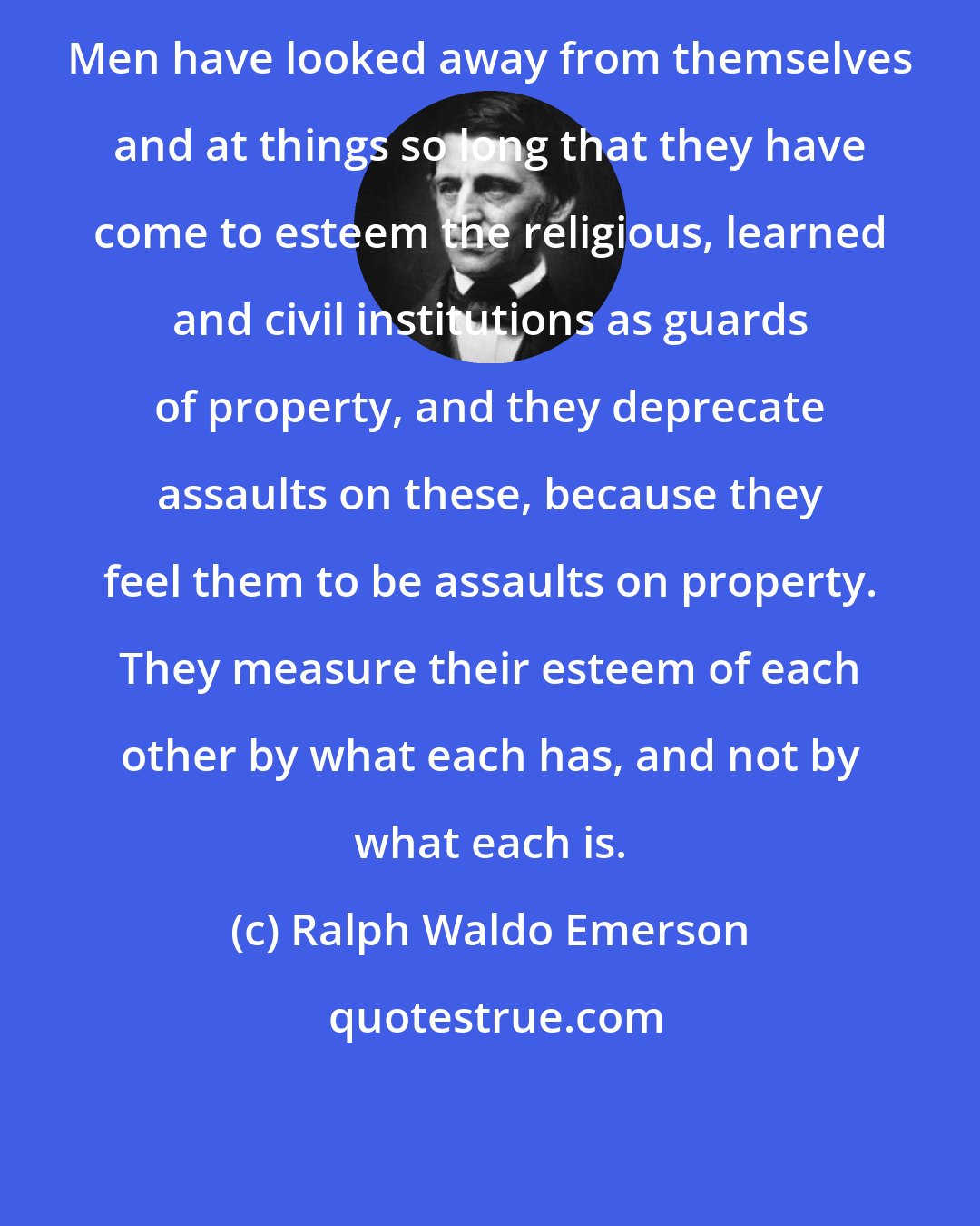 Ralph Waldo Emerson: Men have looked away from themselves and at things so long that they have come to esteem the religious, learned and civil institutions as guards of property, and they deprecate assaults on these, because they feel them to be assaults on property. They measure their esteem of each other by what each has, and not by what each is.