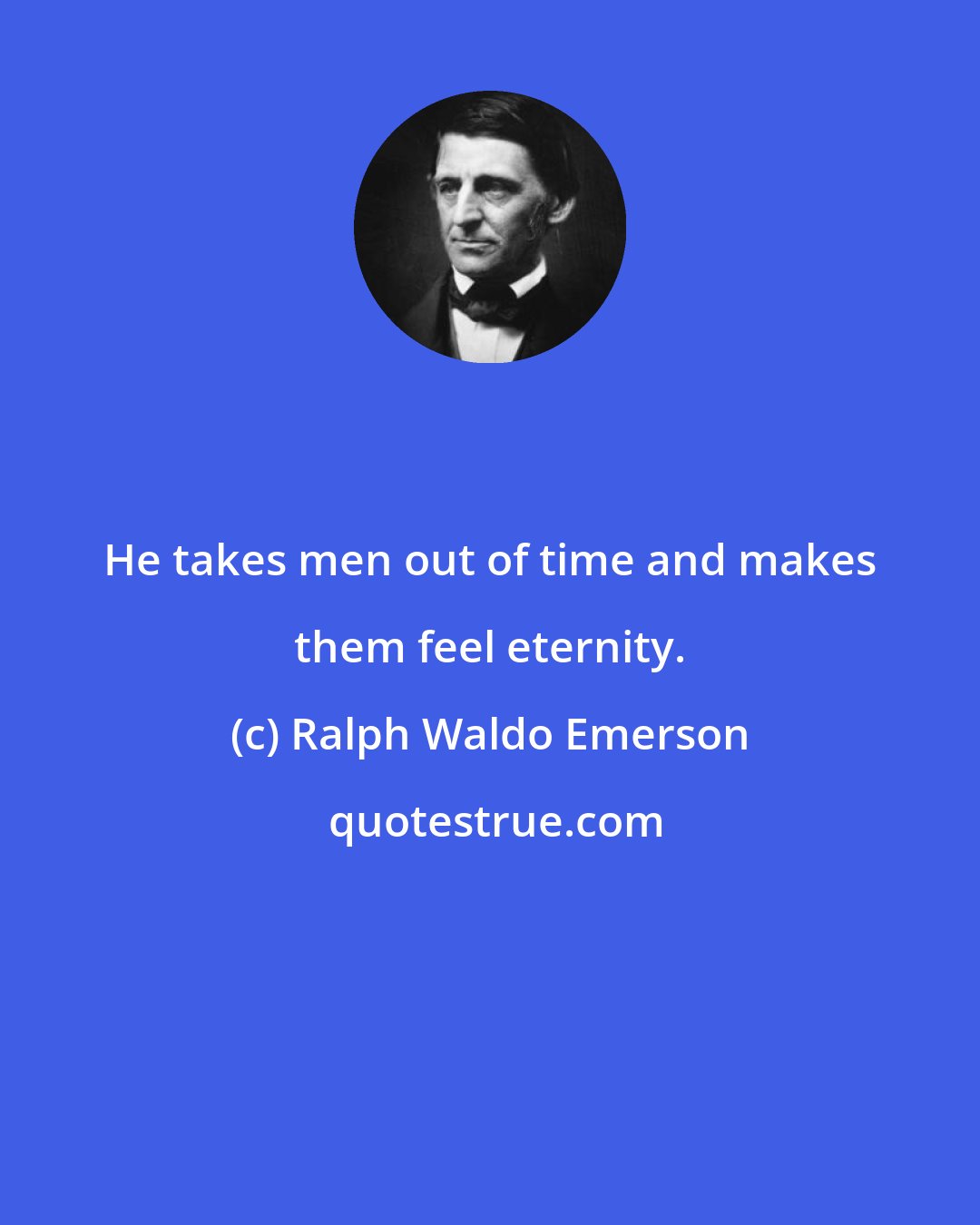 Ralph Waldo Emerson: He takes men out of time and makes them feel eternity.