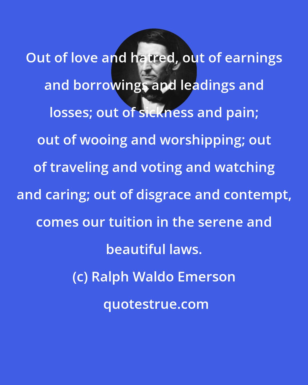 Ralph Waldo Emerson: Out of love and hatred, out of earnings and borrowings and leadings and losses; out of sickness and pain; out of wooing and worshipping; out of traveling and voting and watching and caring; out of disgrace and contempt, comes our tuition in the serene and beautiful laws.