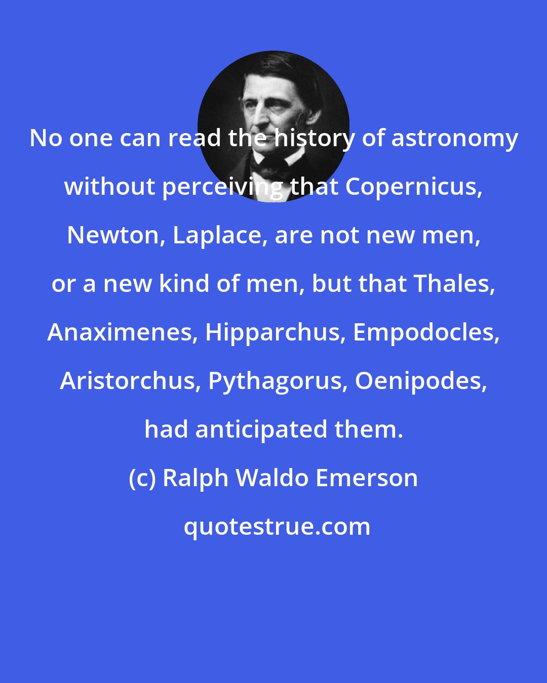 Ralph Waldo Emerson: No one can read the history of astronomy without perceiving that Copernicus, Newton, Laplace, are not new men, or a new kind of men, but that Thales, Anaximenes, Hipparchus, Empodocles, Aristorchus, Pythagorus, Oenipodes, had anticipated them.