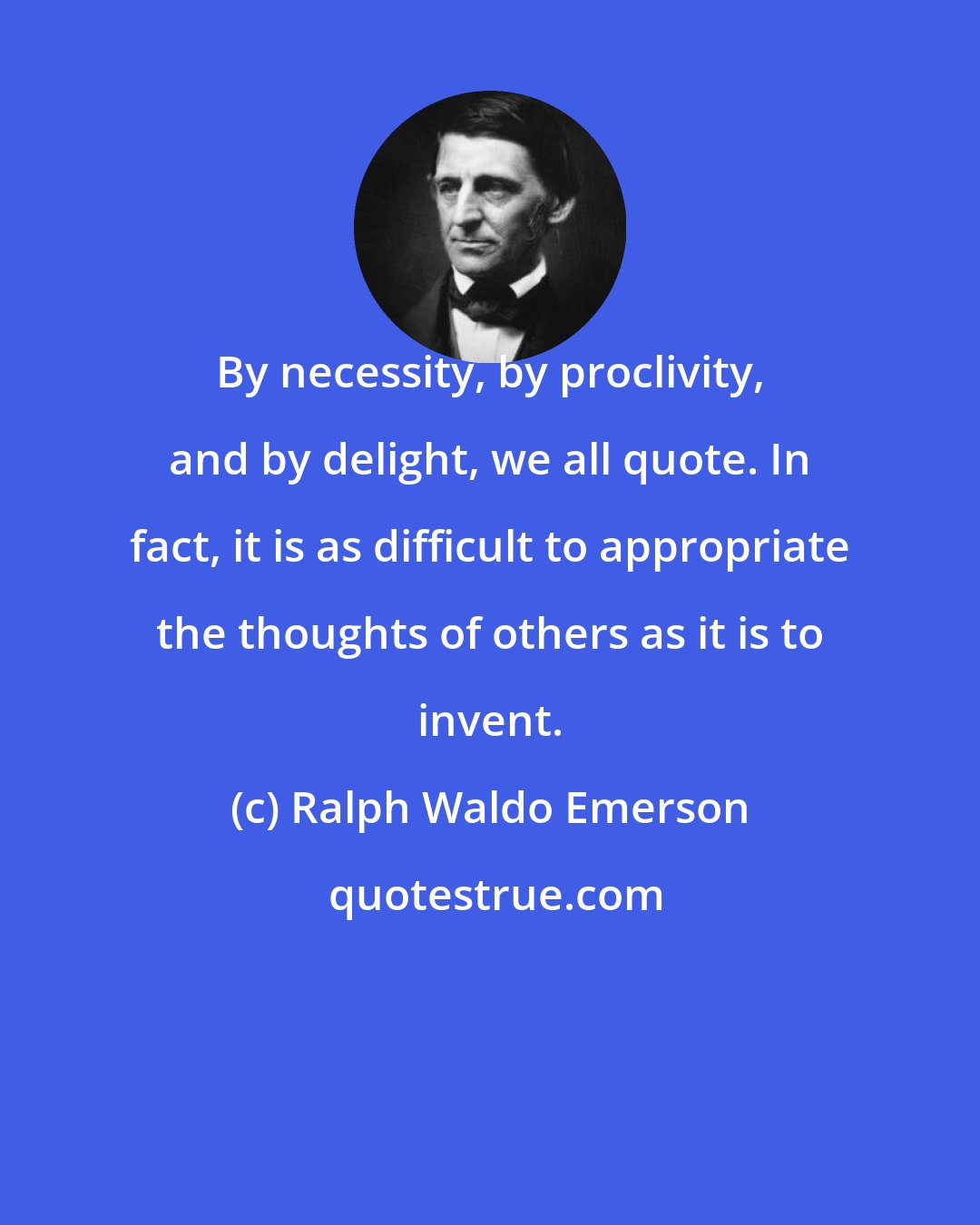 Ralph Waldo Emerson: By necessity, by proclivity, and by delight, we all quote. In fact, it is as difficult to appropriate the thoughts of others as it is to invent.