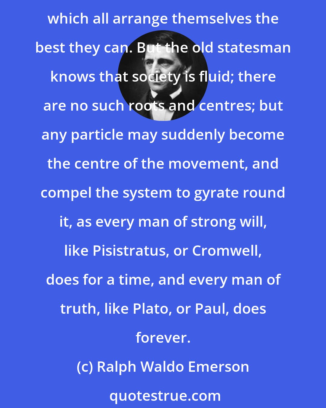 Ralph Waldo Emerson: Society is an illusion to the young citizen. It lies before him in rigid repose, with certain names, men, and institutions, rootedlike oak-trees to the centre, round which all arrange themselves the best they can. But the old statesman knows that society is fluid; there are no such roots and centres; but any particle may suddenly become the centre of the movement, and compel the system to gyrate round it, as every man of strong will, like Pisistratus, or Cromwell, does for a time, and every man of truth, like Plato, or Paul, does forever.