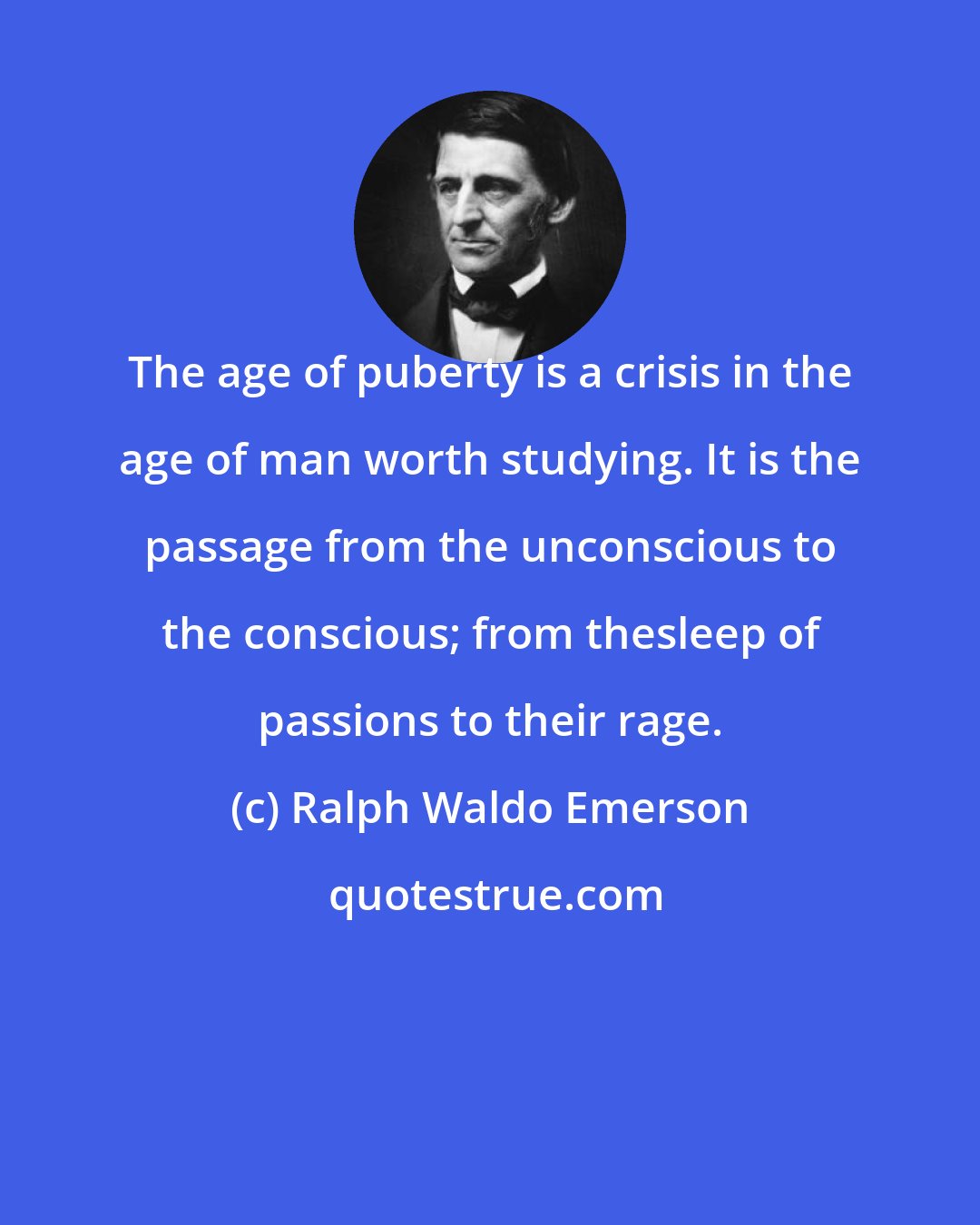 Ralph Waldo Emerson: The age of puberty is a crisis in the age of man worth studying. It is the passage from the unconscious to the conscious; from thesleep of passions to their rage.