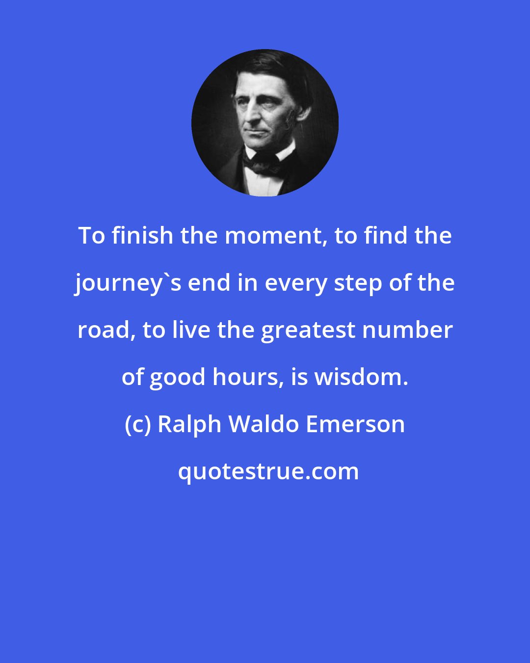 Ralph Waldo Emerson: To finish the moment, to find the journey's end in every step of the road, to live the greatest number of good hours, is wisdom.