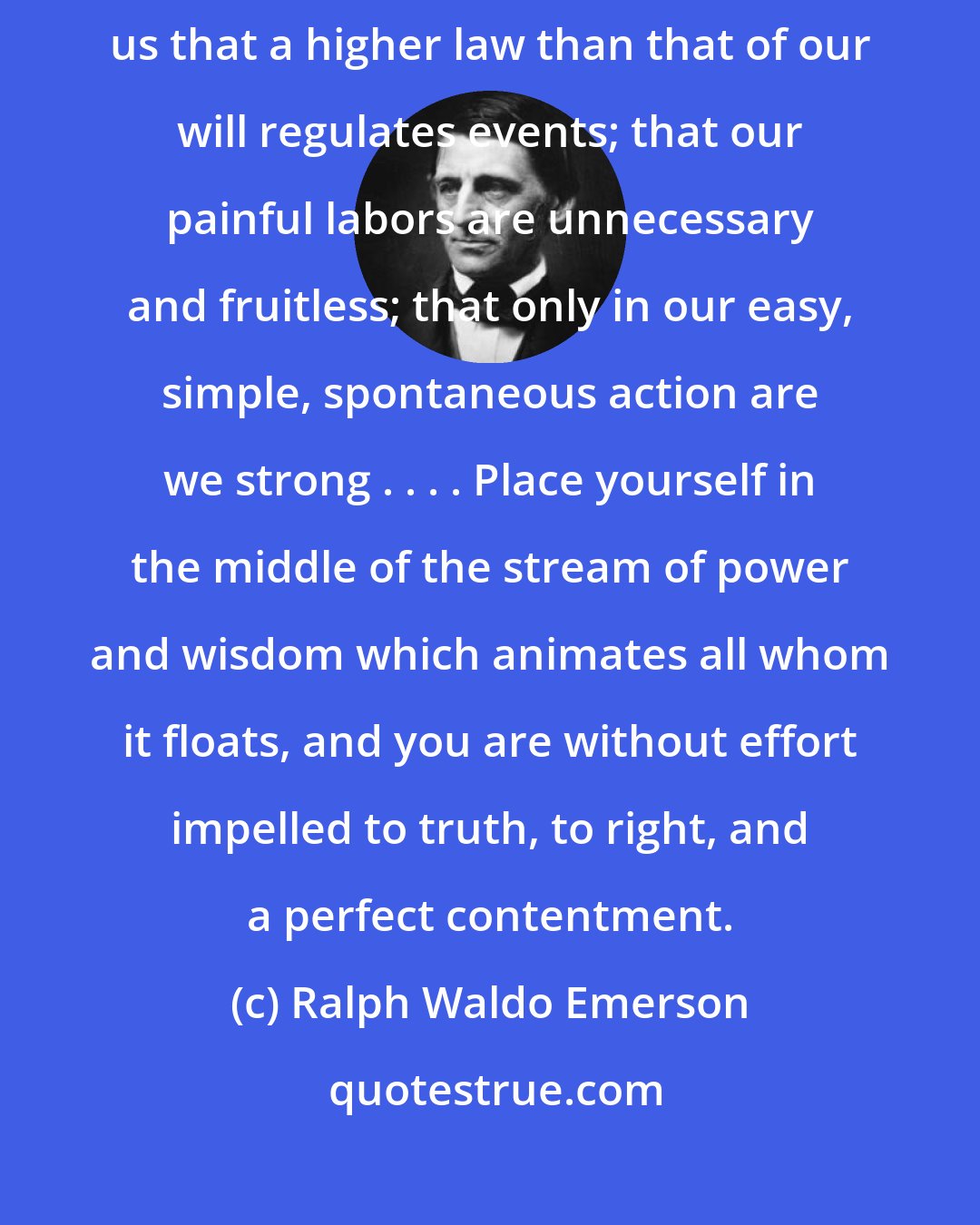 Ralph Waldo Emerson: A little consideration of what takes place around us every day would show us that a higher law than that of our will regulates events; that our painful labors are unnecessary and fruitless; that only in our easy, simple, spontaneous action are we strong . . . . Place yourself in the middle of the stream of power and wisdom which animates all whom it floats, and you are without effort impelled to truth, to right, and a perfect contentment.