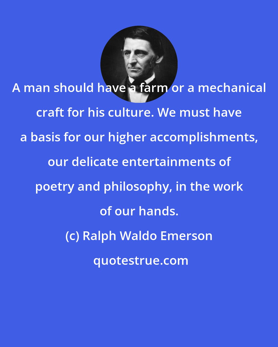 Ralph Waldo Emerson: A man should have a farm or a mechanical craft for his culture. We must have a basis for our higher accomplishments, our delicate entertainments of poetry and philosophy, in the work of our hands.