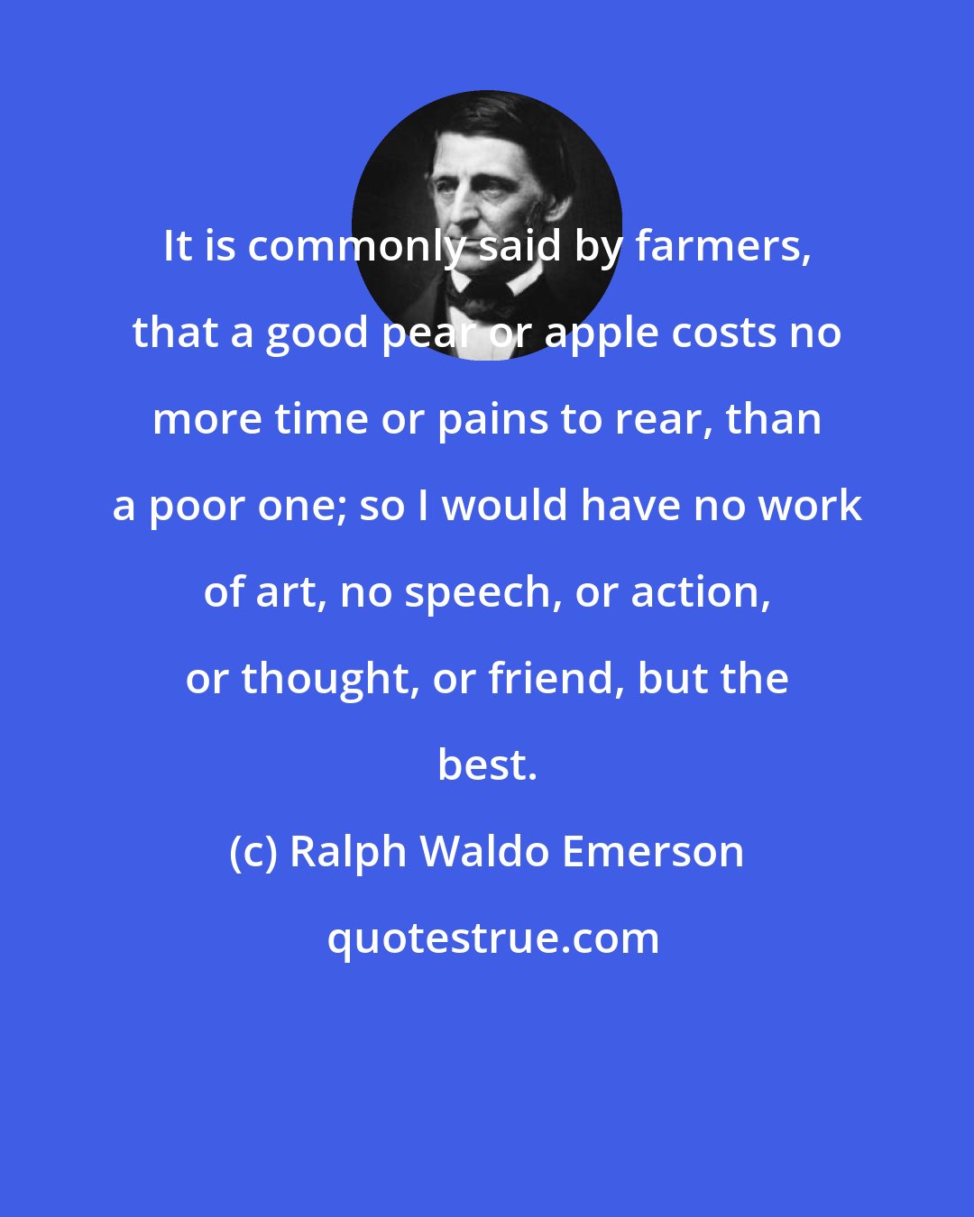 Ralph Waldo Emerson: It is commonly said by farmers, that a good pear or apple costs no more time or pains to rear, than a poor one; so I would have no work of art, no speech, or action, or thought, or friend, but the best.