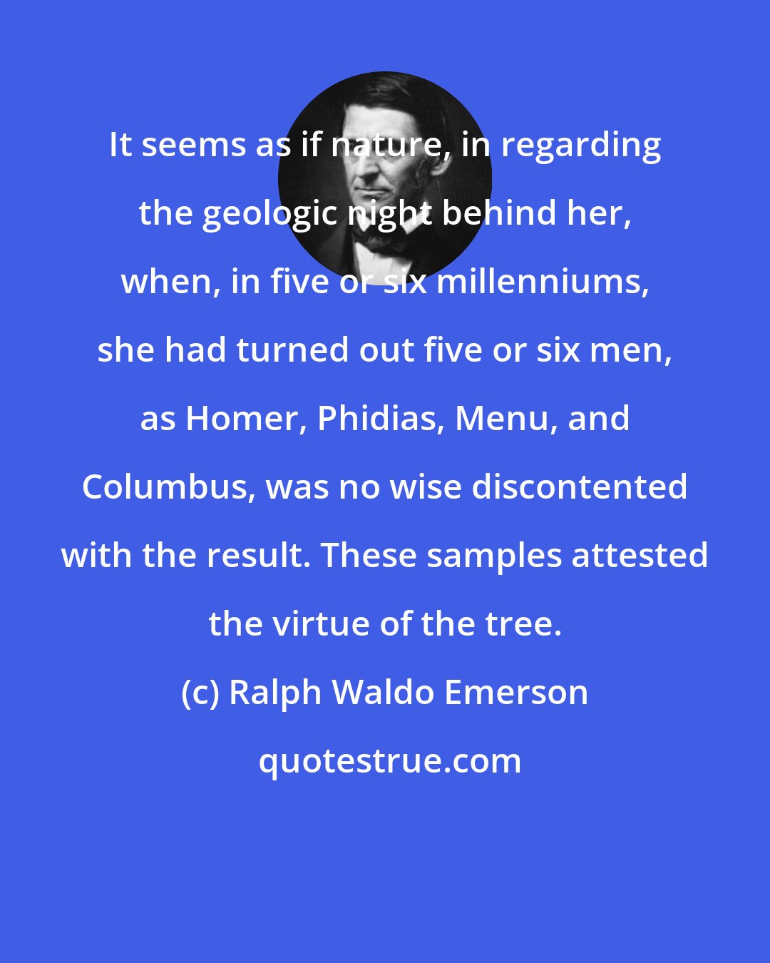 Ralph Waldo Emerson: It seems as if nature, in regarding the geologic night behind her, when, in five or six millenniums, she had turned out five or six men, as Homer, Phidias, Menu, and Columbus, was no wise discontented with the result. These samples attested the virtue of the tree.