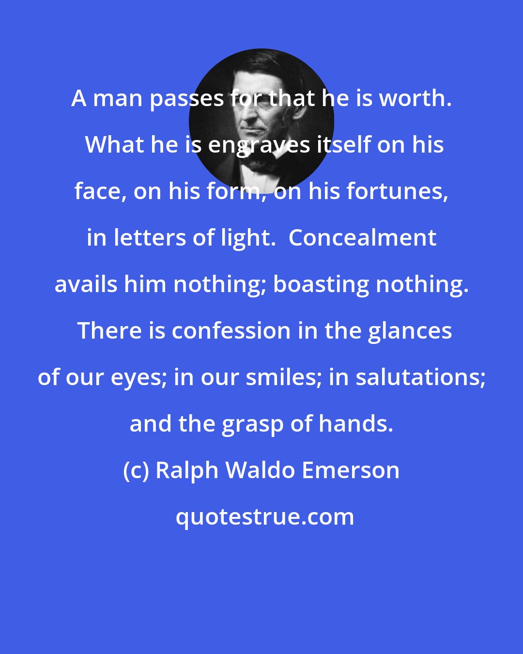 Ralph Waldo Emerson: A man passes for that he is worth.  What he is engraves itself on his face, on his form, on his fortunes, in letters of light.  Concealment avails him nothing; boasting nothing.  There is confession in the glances of our eyes; in our smiles; in salutations; and the grasp of hands.