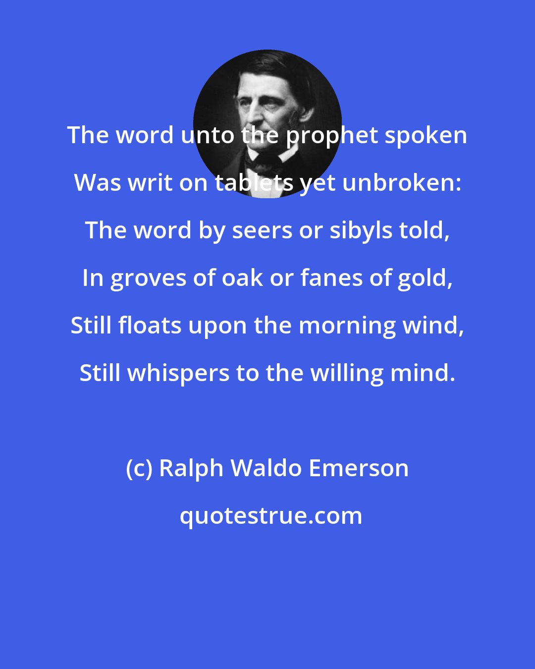 Ralph Waldo Emerson: The word unto the prophet spoken Was writ on tablets yet unbroken: The word by seers or sibyls told, In groves of oak or fanes of gold, Still floats upon the morning wind, Still whispers to the willing mind.