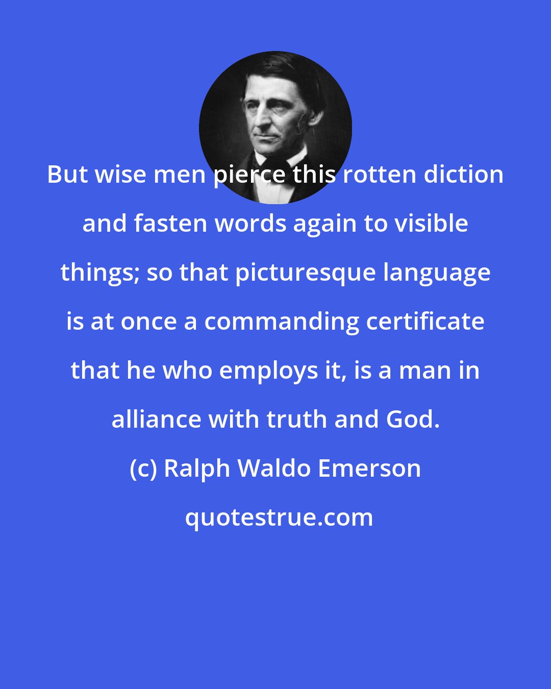 Ralph Waldo Emerson: But wise men pierce this rotten diction and fasten words again to visible things; so that picturesque language is at once a commanding certificate that he who employs it, is a man in alliance with truth and God.