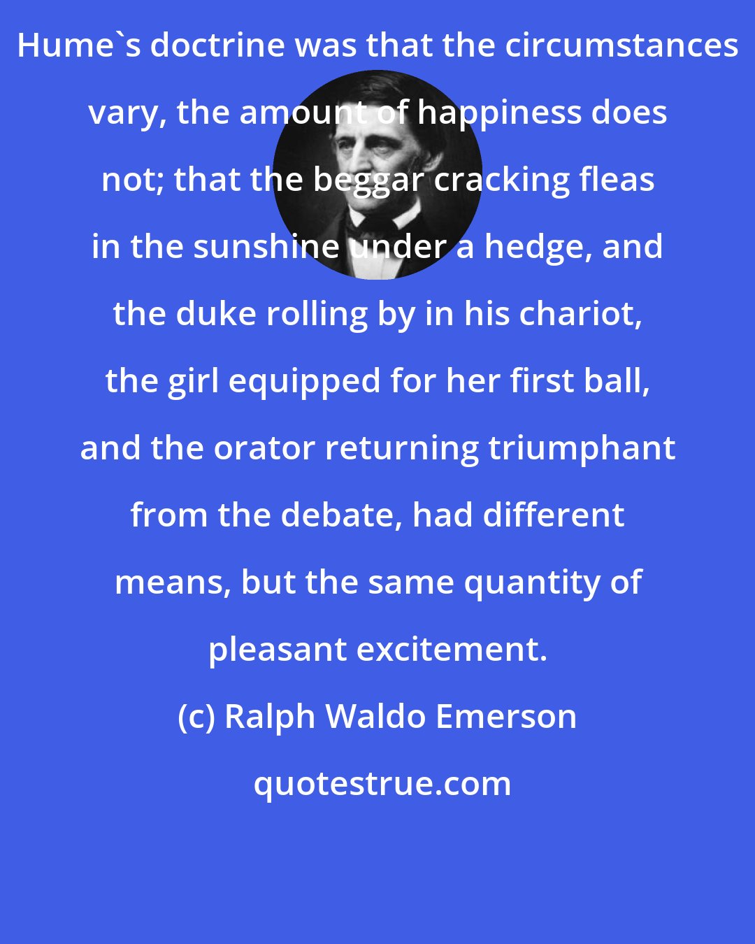 Ralph Waldo Emerson: Hume's doctrine was that the circumstances vary, the amount of happiness does not; that the beggar cracking fleas in the sunshine under a hedge, and the duke rolling by in his chariot, the girl equipped for her first ball, and the orator returning triumphant from the debate, had different means, but the same quantity of pleasant excitement.