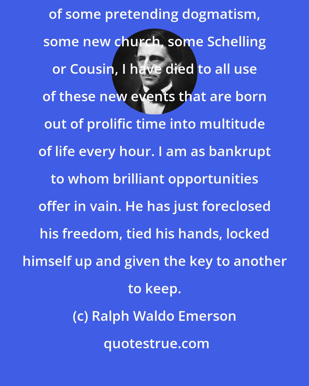 Ralph Waldo Emerson: If I have renounced the search of truth, if I have come into the port of some pretending dogmatism, some new church, some Schelling or Cousin, I have died to all use of these new events that are born out of prolific time into multitude of life every hour. I am as bankrupt to whom brilliant opportunities offer in vain. He has just foreclosed his freedom, tied his hands, locked himself up and given the key to another to keep.