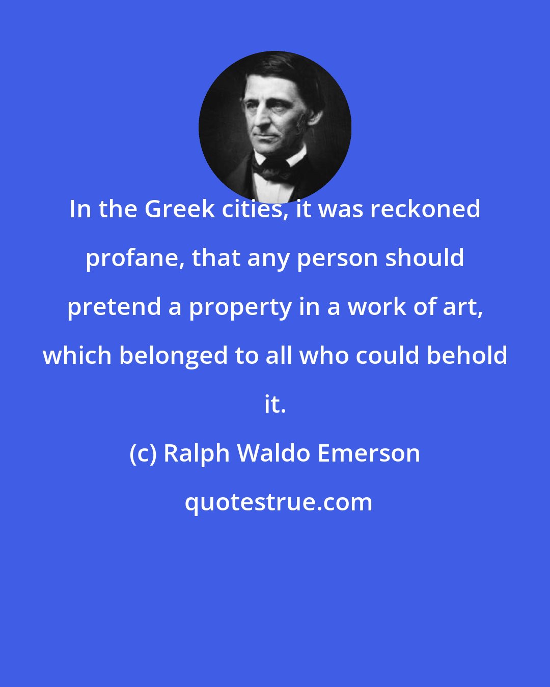 Ralph Waldo Emerson: In the Greek cities, it was reckoned profane, that any person should pretend a property in a work of art, which belonged to all who could behold it.