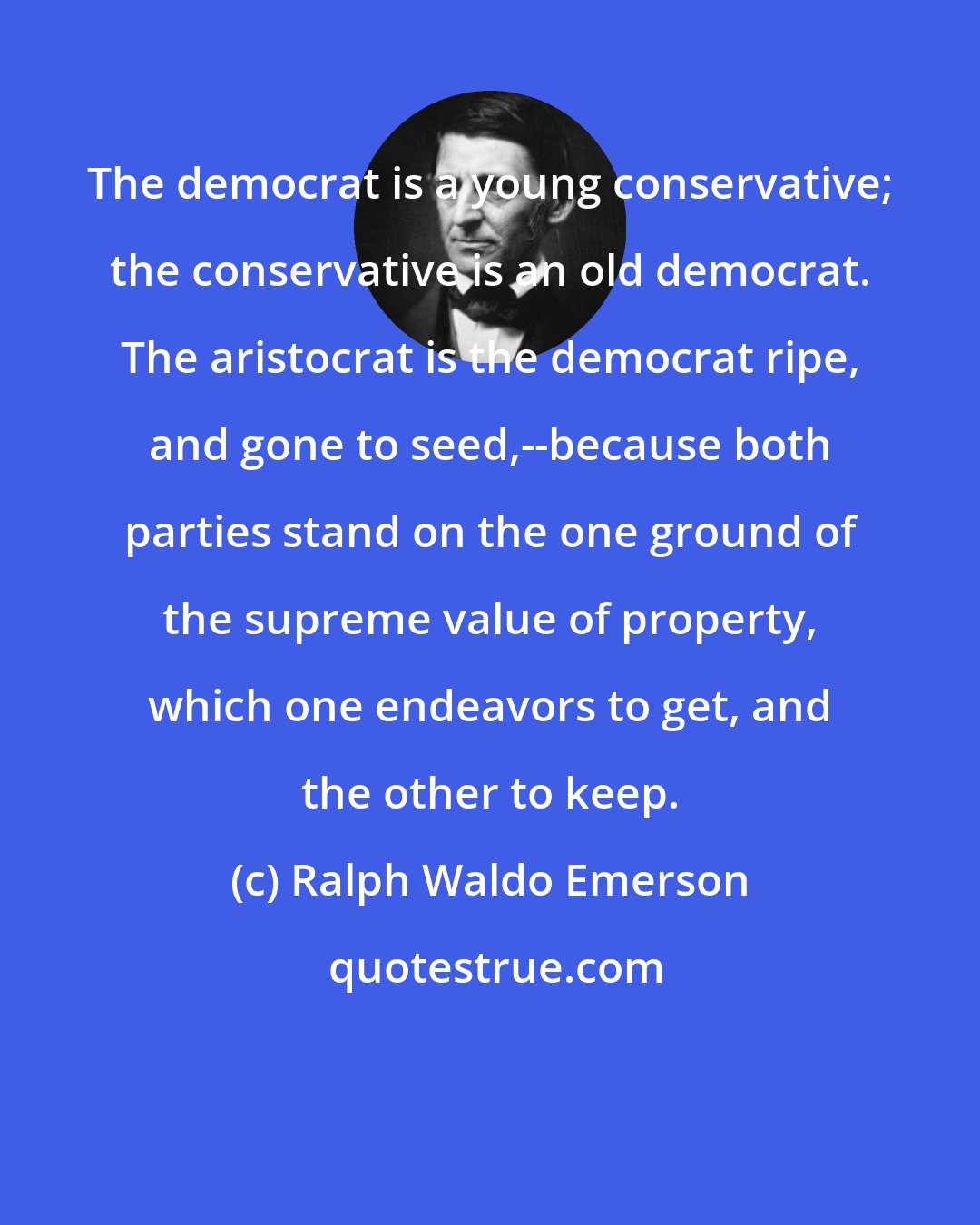 Ralph Waldo Emerson: The democrat is a young conservative; the conservative is an old democrat. The aristocrat is the democrat ripe, and gone to seed,--because both parties stand on the one ground of the supreme value of property, which one endeavors to get, and the other to keep.